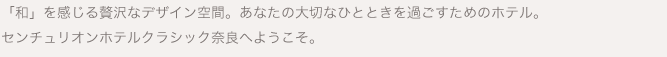 「和」を感じる贅沢なデザイン空間。あなたの大切なひとときを過ごすためのホテル。センチュリオンホテルクラシック奈良へようこそ。