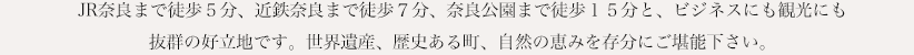 JR奈良まで徒歩５分、近鉄奈良まで徒歩７分、奈良公園まで徒歩１５分と、ビジネスにも観光にも抜群の好立地です。